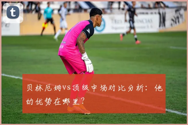 贝林厄姆vs顶级中场对比分析：他的优势在哪里？