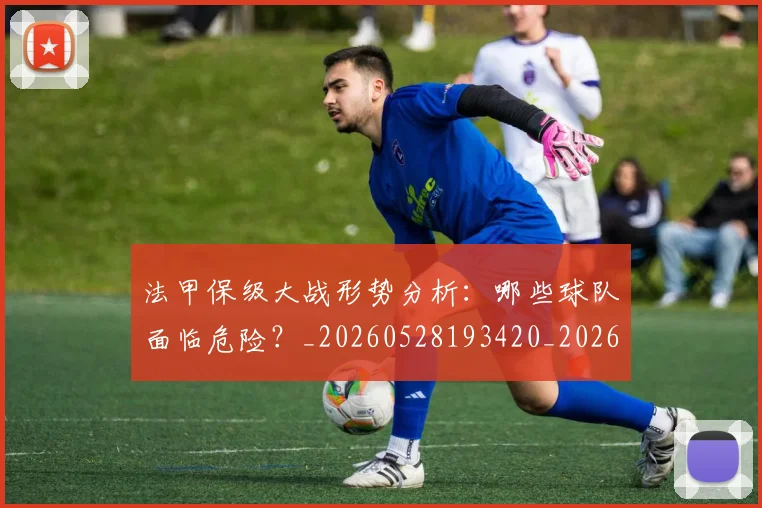 法甲保级大战形势分析：哪些球队面临危险？_20260528193420_20260609232717
