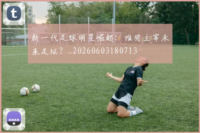 新一代足球明星崛起：谁将主宰未来足坛？_20260603180713