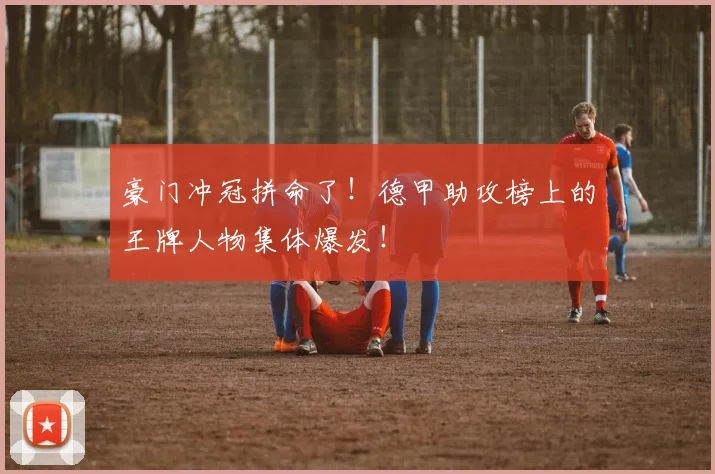 豪门冲冠拼命了！德甲助攻榜上的王牌人物集体爆发！