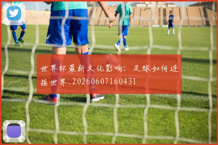 世界杯最新文化影响:足球如何连接世界_20260607160431